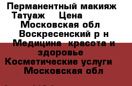 Перманентный макияж (Татуаж) › Цена ­ 4 000 - Московская обл., Воскресенский р-н Медицина, красота и здоровье » Косметические услуги   . Московская обл.